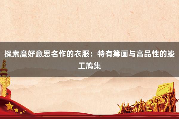 探索魔好意思名作的衣服：特有筹画与高品性的竣工鸠集