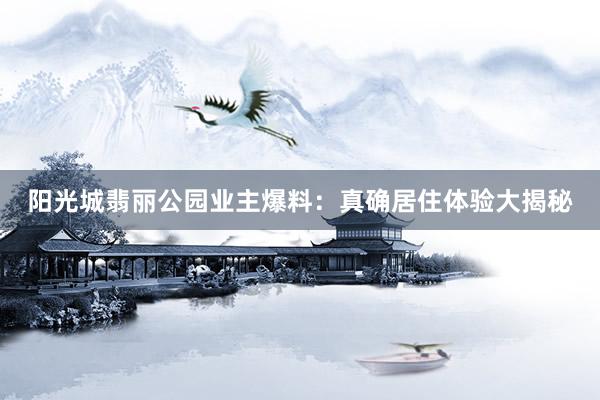 阳光城翡丽公园业主爆料：真确居住体验大揭秘