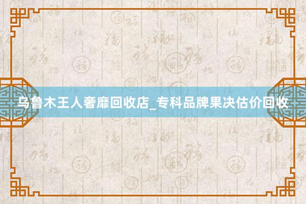 乌鲁木王人奢靡回收店_专科品牌果决估价回收