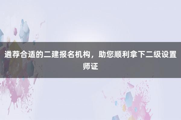 遴荐合适的二建报名机构，助您顺利拿下二级设置师证