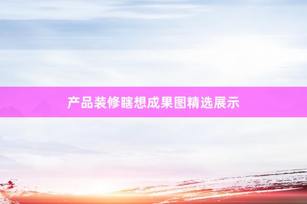 产品装修瞎想成果图精选展示
